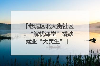 老城区北大街社区：“解忧课堂”撬动就业“大民生”
