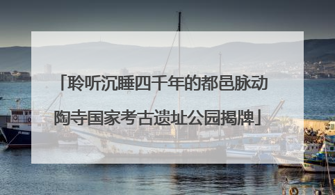 聆听沉睡四千年的都邑脉动 陶寺国家考古遗址公园揭牌