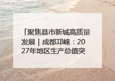 聚焦县市新城高质量发展｜成都邛崃：2027年地区生产总值突破550亿元、建成五百亿级园区