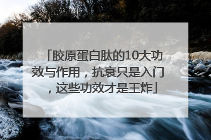胶原蛋白肽的10大功效与作用，抗衰只是入门，这些功效才是王炸