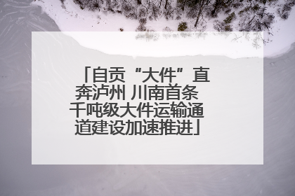 自贡“大件”直奔泸州 川南首条千吨级大件运输通道建设加速推进