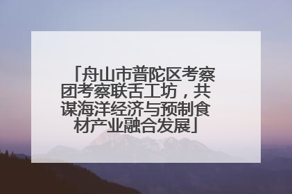 舟山市普陀区考察团考察联舌工坊，共谋海洋经济与预制食材产业融合发展