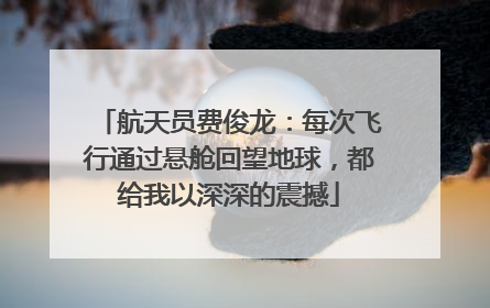 航天员费俊龙：每次飞行通过悬舱回望地球，都给我以深深的震撼
