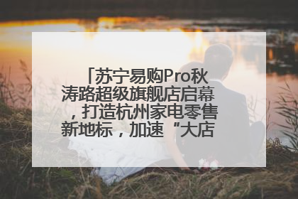 苏宁易购Pro秋涛路超级旗舰店启幕，打造杭州家电零售新地标，加速“大店攻略”全省布局