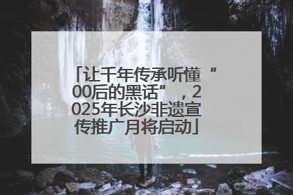 让千年传承听懂“00后的黑话”，2025年长沙非遗宣传推广月将启动