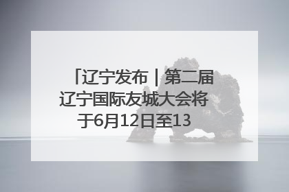 辽宁发布｜第二届辽宁国际友城大会将于6月12日至13日在沈阳举办