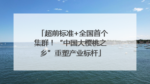 超前标准+全国首个集群！“中国大樱桃之乡”重塑产业标杆