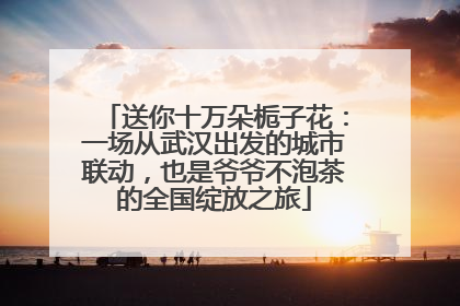 送你十万朵栀子花：一场从武汉出发的城市联动，也是爷爷不泡茶的全国绽放之旅