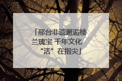 邢台非遗邂逅楼兰瑰宝 千年文化“活”在指尖