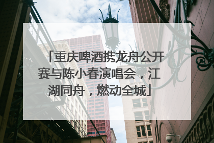 重庆啤酒携龙舟公开赛与陈小春演唱会，江湖同舟，燃动全城