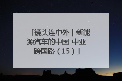 镜头连中外｜新能源汽车的中国-中亚跨国路（15）