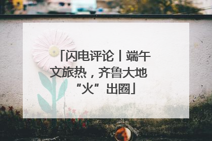 闪电评论丨端午文旅热，齐鲁大地“火”出圈