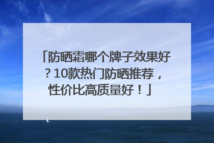 防晒霜哪个牌子效果好？10款热门防晒推荐，性价比高质量好！