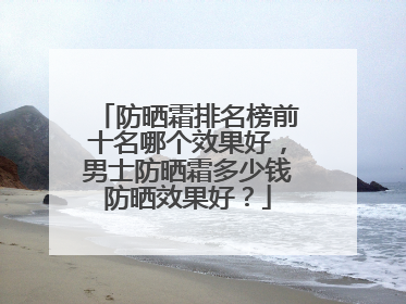 防晒霜排名榜前十名哪个效果好，男士防晒霜多少钱防晒效果好？