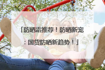 防晒霜推荐！防晒新宠：国货防晒新趋势！