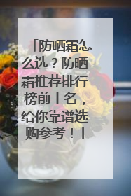 防晒霜怎么选？防晒霜推荐排行榜前十名，给你靠谱选购参考！