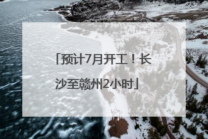 预计7月开工！长沙至赣州2小时