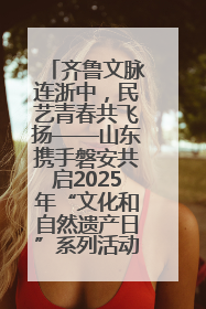 齐鲁文脉连浙中，民艺青春共飞扬——山东携手磐安共启2025年“文化和自然遗产日”系列活动