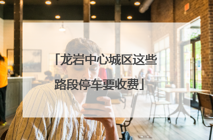 龙岩中心城区这些路段停车要收费