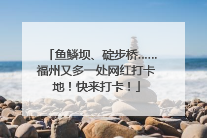 鱼鳞坝、碇步桥……福州又多一处网红打卡地！快来打卡！