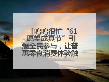 鸣鸣很忙“61 愿望成真节”引爆全民参与，让普惠零食消费体验触手可及