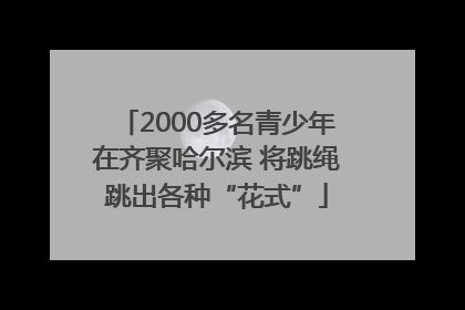 2000多名青少年在齐聚哈尔滨 将跳绳跳出各种“花式”