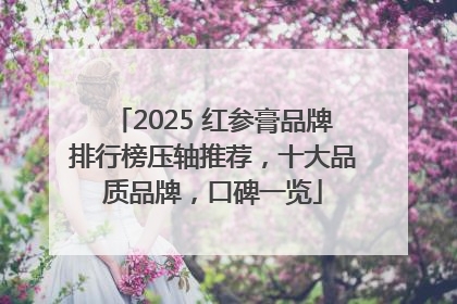 2025 红参膏品牌排行榜压轴推荐，十大品质品牌，口碑一览