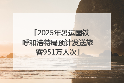 2025年暑运国铁呼和浩特局预计发送旅客951万人次