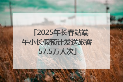 2025年长春站端午小长假预计发送旅客57.5万人次