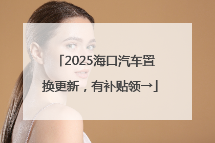 2025海口汽车置换更新，有补贴领→