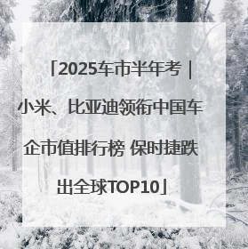 2025车市半年考｜小米、比亚迪领衔中国车企市值排行榜 保时捷跌出全球TOP10