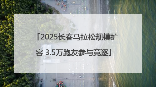 2025长春马拉松规模扩容 3.5万跑友参与竞逐