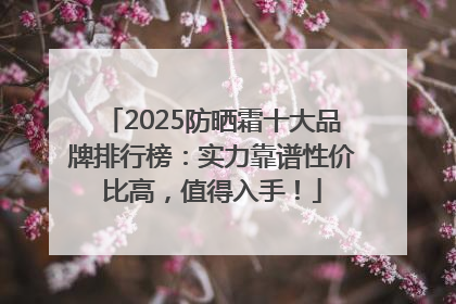 2025防晒霜十大品牌排行榜：实力靠谱性价比高，值得入手！