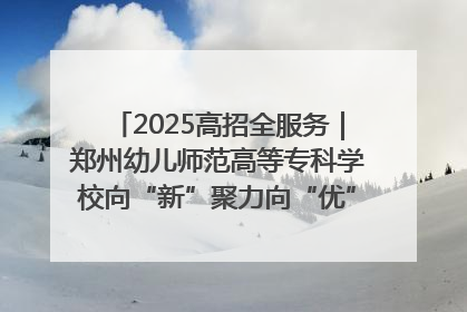 2025高招全服务｜郑州幼儿师范高等专科学校向“新”聚力向“优”提质 努力打造特色鲜明的高水平师范院校