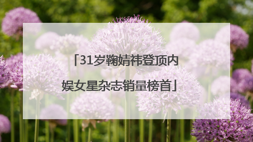 31岁鞠婧祎登顶内娱女星杂志销量榜首