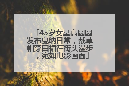 45岁女星高圆圆发布戛纳日常，戴草帽穿白裙在街头漫步，宛如电影画面