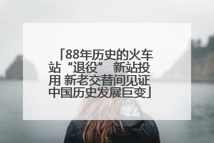 88年历史的火车站“退役” 新站投用 新老交替间见证中国历史发展巨变