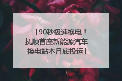 90秒极速换电！抚顺首座新能源汽车换电站本月底投运