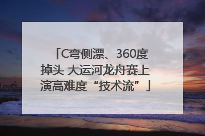 C弯侧漂、360度掉头 大运河龙舟赛上演高难度“技术流”